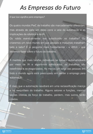 As Empresas do Futuro
O que isso signiﬁca para empregos?
Os quatro mundos PwC de trabalho são marcadamente diferentes,
mas através de cada um deles corre a veia da automação e as
implicações da robótica e da IA.
Os robôs eventualmente nos substituirão no trabalho? Ou
criaremos um novo mundo em que pessoas e máquinas trabalham
lado a lado? É a pergunta mais fundamental - e difícil - que
devemos fazer sobre o futuro do trabalho.
À medida que mais tarefas individuais se tornam automatizáveis
por meio de IA e algoritmos sofisticados, os trabalhos são
redefinidos e recategorizados. Ao menos um terço das pessoas em
todo o mundo agora está preocupado em perder o emprego para
automação.
É claro que a automação resultará em uma reclassificação maciça
e no reequilíbrio do trabalho. Alguns setores e funções, mesmo
seções inteiras da força de trabalho, perdem, mas outros serão
criados.
51
 