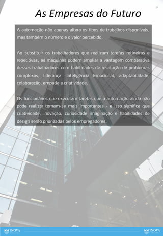 As Empresas do Futuro
A automação não apenas altera os tipos de trabalhos disponíveis,
mas também o número e o valor percebido.
Ao substituir os trabalhadores que realizam tarefas rotineiras e
repetitivas, as máquinas podem ampliar a vantagem comparativa
desses trabalhadores com habilidades de resolução de problemas
complexos, liderança, Inteligência Emocional, adaptabilidade,
colaboração, empatia e criatividade.
Os funcionários que executam tarefas que a automação ainda não
pode realizar tornam-se mais importantes - e isso significa que
criatividade, inovação, curiosidade imaginação e habilidades de
design serão priorizadas pelos empregadores.
52
 