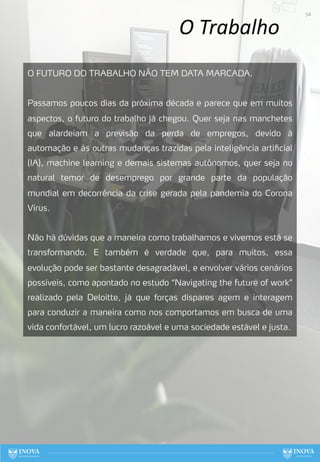 O Trabalho
O FUTURO DO TRABALHO NÃO TEM DATA MARCADA.
Passamos poucos dias da próxima década e parece que em muitos
aspectos, o futuro do trabalho já chegou. Quer seja nas manchetes
que alardeiam a previsão da perda de empregos, devido à
automação e às outras mudanças trazidas pela inteligência artificial
(IA), machine learning e demais sistemas autônomos, quer seja no
natural temor de desemprego por grande parte da população
mundial em decorrência da crise gerada pela pandemia do Corona
Vírus.
Não há dúvidas que a maneira como trabalhamos e vivemos está se
transformando. E também é verdade que, para muitos, essa
evolução pode ser bastante desagradável, e envolver vários cenários
possíveis, como apontado no estudo “Navigating the future of work”
realizado pela Deloitte, já que forças díspares agem e interagem
para conduzir a maneira como nos comportamos em busca de uma
vida confortável, um lucro razoável e uma sociedade estável e justa.
54
 