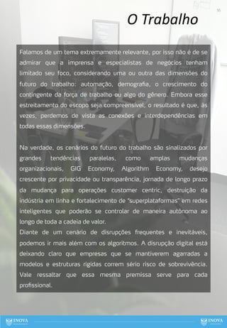 O Trabalho
Falamos de um tema extremamente relevante, por isso não é de se
admirar que a imprensa e especialistas de negócios tenham
limitado seu foco, considerando uma ou outra das dimensões do
futuro do trabalho: automação, demografia, o crescimento do
contingente da força de trabalho ou algo do gênero. Embora esse
estreitamento do escopo seja compreensível, o resultado é que, às
vezes, perdemos de vista as conexões e interdependências em
todas essas dimensões.
Na verdade, os cenários do futuro do trabalho são sinalizados por
grandes tendências paralelas, como amplas mudanças
organizacionais, GIG Economy, Algorithm Economy, desejo
crescente por privacidade ou transparência, jornada de longo prazo
da mudança para operações customer centric, destruição da
indústria em linha e fortalecimento de “superplataformas” em redes
inteligentes que poderão se controlar de maneira autônoma ao
longo de toda a cadeia de valor.
Diante de um cenário de disrupções frequentes e inevitáveis,
podemos ir mais além com os algoritmos. A disrupção digital está
deixando claro que empresas que se mantiverem agarradas a
modelos e estruturas rígidas correm sério risco de sobrevivência.
Vale ressaltar que essa mesma premissa serve para cada
profissional.
55
 