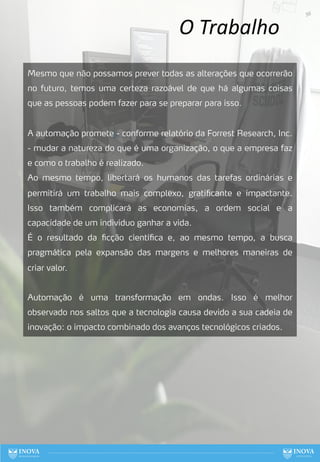 O Trabalho
Mesmo que não possamos prever todas as alterações que ocorrerão
no futuro, temos uma certeza razoável de que há algumas coisas
que as pessoas podem fazer para se preparar para isso.
A automação promete - conforme relatório da Forrest Research, Inc.
- mudar a natureza do que é uma organização, o que a empresa faz
e como o trabalho é realizado.
Ao mesmo tempo, libertará os humanos das tarefas ordinárias e
permitirá um trabalho mais complexo, gratificante e impactante.
Isso também complicará as economias, a ordem social e a
capacidade de um indivíduo ganhar a vida.
É o resultado da ficção científica e, ao mesmo tempo, a busca
pragmática pela expansão das margens e melhores maneiras de
criar valor.
Automação é uma transformação em ondas. Isso é melhor
observado nos saltos que a tecnologia causa devido a sua cadeia de
inovação: o impacto combinado dos avanços tecnológicos criados.
56
 