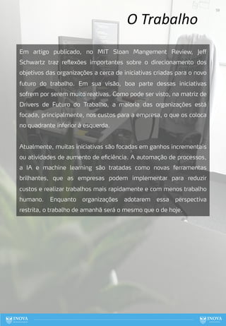 O Trabalho
Em artigo publicado, no MIT Sloan Mangement Review, Jeff
Schwartz traz reflexões importantes sobre o direcionamento dos
objetivos das organizações a cerca de iniciativas criadas para o novo
futuro do trabalho. Em sua visão, boa parte dessas iniciativas
sofrem por serem muito reativas. Como pode ser visto, na matriz de
Drivers de Futuro do Trabalho, a maioria das organizações está
focada, principalmente, nos custos para a empresa, o que os coloca
no quadrante inferior à esquerda.
Atualmente, muitas iniciativas são focadas em ganhos incrementais
ou atividades de aumento de eficiência. A automação de processos,
a IA e machine learning são tratadas como novas ferramentas
brilhantes, que as empresas podem implementar para reduzir
custos e realizar trabalhos mais rapidamente e com menos trabalho
humano. Enquanto organizações adotarem essa perspectiva
restrita, o trabalho de amanhã será o mesmo que o de hoje.
59
 