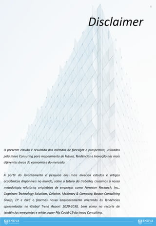 6
O presente estudo é resultado dos métodos de foresight e prospectiva, utilizados
pela Inova Consuting para mapeamento de Futuro, Tendências e Inovação nas mais
diferentes áreas da economia e do mercado.
A partir do levantamento e pesquisa dos mais diversos estudos e artigos
acadêmicos disponíveis no mundo, sobre o futuro do trabalho, cruzamos à nossa
metodologia relatórios originários de empresas como Forrester Research, Inc.,
Cognizant Technology Solutions, Deloitte, McKinsey & Company, Boston Consullting
Group, EY e PwC e fazemos nosso enquadramento orientado às Tendências
apresentadas no Global Trend Report 2020-2030, bem como no recorte de
tendências emegentes e white paper Pós Covid-19 da Inova Consulting.
Disclaimer
 