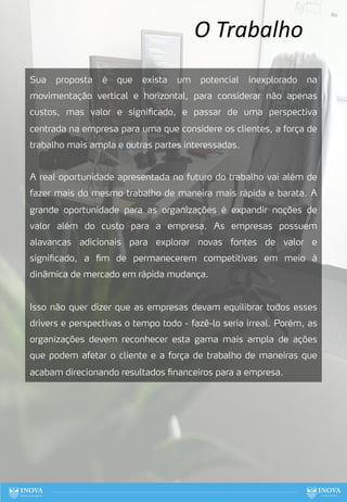 O Trabalho
Sua proposta é que exista um potencial inexplorado na
movimentação vertical e horizontal, para considerar não apenas
custos, mas valor e significado, e passar de uma perspectiva
centrada na empresa para uma que considere os clientes, a força de
trabalho mais ampla e outras partes interessadas.
A real oportunidade apresentada no futuro do trabalho vai além de
fazer mais do mesmo trabalho de maneira mais rápida e barata. A
grande oportunidade para as organizações é expandir noções de
valor além do custo para a empresa. As empresas possuem
alavancas adicionais para explorar novas fontes de valor e
significado, a fim de permanecerem competitivas em meio à
dinâmica de mercado em rápida mudança.
Isso não quer dizer que as empresas devam equilibrar todos esses
drivers e perspectivas o tempo todo - fazê-lo seria irreal. Porém, as
organizações devem reconhecer esta gama mais ampla de ações
que podem afetar o cliente e a força de trabalho de maneiras que
acabam direcionando resultados financeiros para a empresa.
60
 