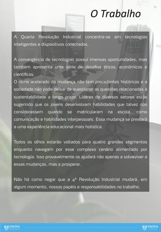 O Trabalho
A Quarta Revolução Industrial concentra-se em tecnologias
inteligentes e dispositivos conectados.
A convergência de tecnologias possui imensas oportunidades, mas
também apresenta uma série de desafios éticos, econômicos e
científicos.
O ritmo acelerado da mudança não tem precedentes históricos e a
sociedade não pode deixar de questionar as questões relacionadas à
sustentabilidade a longo prazo. Líderes de diversos setores estão
sugerindo que os jovens desenvolvam habilidades que talvez não
considerassem quando se matricularam na escola, como
comunicação e habilidades interpessoais. Essa mudança se prestará
a uma experiência educacional mais holística.
Todos os olhos estarão voltados para quatro grandes segmentos
enquanto navegam por esse complexo cenário alimentado por
tecnologia. Isso provavelmente os ajudará não apenas a sobreviver a
essas mudanças, mas a prosperar.
Não há como negar que a 4ª Revolução Industrial mudará, em
algum momento, nossos papéis e responsabilidades no trabalho.
63
 