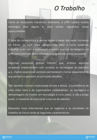 O Trabalho
Como as revoluções industriais anteriores, a 4ªRI custará muitos
empregos para alguns e, para outros, significará novas
oportunidades.
É hora de começarmos a pensar sobre o papel dos seres humanos
no futuro, ou seja, onde agregaremos valor e como podemos
trabalhar junto com a automação e outros avanços tecnológicos na
4ªRI para continuar desenvolvendo e progredindo como sociedade.
Algumas pesquisas globais indicam que, embora algumas
empresas implementem com sucesso as tecnologias da Indústria
4.0, muitos executivos seniores permanecem menos preparados do
que pensam e apontam os principais desafios.
Tais desafios incluem implicações sociais e éticas, a importância de
uma visão clara e de organizações colaborativas, as vantagens e
desvantagens de investir em tecnologia a curto prazo, e não a longo
prazo, e maneiras de solucionar a lacuna de talentos.
Baseados nisso entendemos que os negócios e as atividades do
trabalho do futuro terão as seguintes características:
64
 