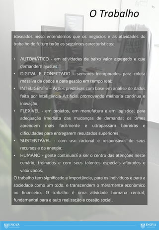 O Trabalho
Baseados nisso entendemos que os negócios e as atividades do
trabalho do futuro terão as seguintes características:
• AUTOMÁ́TICO - em atividades de baixo valor agregado e que
demandem ajustes;
• DIGITAL E CONECTADO - sensores incorporados para coleta
massiva de dados e para gestão em tempo real;
• INTELIGENTE – Ações preditivas com base em análise de dados
feita por Inteligência Artificial promovendo melhoria contínua e
inovação;
• FLEXÍVEL - em projetos, em manufatura e em logística, para
adequação imediata das mudanças de demanda; os times
aprendem mais facilmente e ultrapassam barreiras e
dificuldades para entregarem resultados superiores;
• SUSTENTÁVEL - com uso racional e responsável de seus
recursos e da energia;
• HUMANO - gente continuará a ser o centro das atenções neste
cenário, treinadas e com seus talentos especiais aflorados e
valorizados.
O trabalho tem significado e importância, para os indivíduos e para a
sociedade como um todo, e transcendem o meramente econômico
ou financeiro. O trabalho é uma atividade humana central,
fundamental para a auto realização e coesão social.
65
 