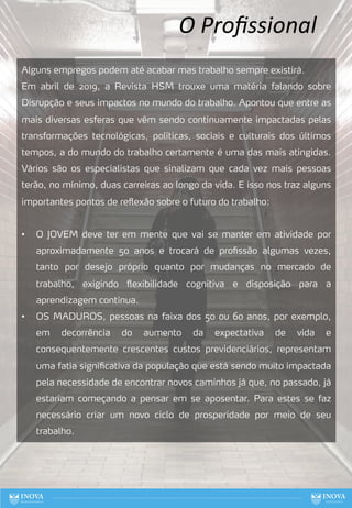 O Proﬁssional
Alguns empregos podem até acabar mas trabalho sempre existirá.
Em abril de 2019, a Revista HSM trouxe uma matéria falando sobre
Disrupção e seus impactos no mundo do trabalho. Apontou que entre as
mais diversas esferas que vêm sendo continuamente impactadas pelas
transformações tecnológicas, políticas, sociais e culturais dos últimos
tempos, a do mundo do trabalho certamente é uma das mais atingidas.
Vários são os especialistas que sinalizam que cada vez mais pessoas
terão, no mínimo, duas carreiras ao longo da vida. E isso nos traz alguns
importantes pontos de reflexão sobre o futuro do trabalho:
• O JOVEM deve ter em mente que vai se manter em atividade por
aproximadamente 50 anos e trocará de profissão algumas vezes,
tanto por desejo próprio quanto por mudanças no mercado de
trabalho, exigindo flexibilidade cognitiva e disposição para a
aprendizagem contínua.
• OS MADUROS, pessoas na faixa dos 50 ou 60 anos, por exemplo,
em decorrência do aumento da expectativa de vida e
consequentemente crescentes custos previdenciários, representam
uma fatia significativa da população que está sendo muito impactada
pela necessidade de encontrar novos caminhos já que, no passado, já
estariam começando a pensar em se aposentar. Para estes se faz
necessário criar um novo ciclo de prosperidade por meio de seu
trabalho.
67
 