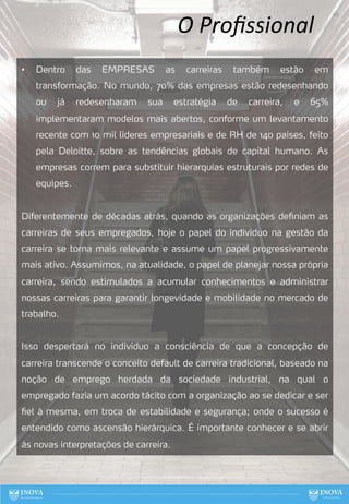 O Proﬁssional
• Dentro das EMPRESAS as carreiras também estão em
transformação. No mundo, 70% das empresas estão redesenhando
ou já redesenharam sua estratégia de carreira, e 65%
implementaram modelos mais abertos, conforme um levantamento
recente com 10 mil líderes empresariais e de RH de 140 países, feito
pela Deloitte, sobre as tendências globais de capital humano. As
empresas correm para substituir hierarquias estruturais por redes de
equipes.
Diferentemente de décadas atrás, quando as organizações definiam as
carreiras de seus empregados, hoje o papel do indivíduo na gestão da
carreira se torna mais relevante e assume um papel progressivamente
mais ativo. Assumimos, na atualidade, o papel de planejar nossa própria
carreira, sendo estimulados a acumular conhecimentos e administrar
nossas carreiras para garantir longevidade e mobilidade no mercado de
trabalho.
Isso despertará no individuo a consciência de que a concepção de
carreira transcende o conceito default de carreira tradicional, baseado na
noção de emprego herdada da sociedade industrial, na qual o
empregado fazia um acordo tácito com a organização ao se dedicar e ser
fiel à mesma, em troca de estabilidade e segurança; onde o sucesso é
entendido como ascensão hierárquica. É importante conhecer e se abrir
às novas interpretações de carreira.
68
 