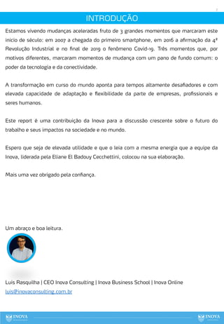 7
INTRODUÇÃO
Estamos vivendo mudanças aceleradas fruto de 3 grandes momentos que marcaram este
inicio de século: em 2007 a chegada do primeiro smartphone, em 2016 a afirmação da 4ª
Revolução Industrial e no final de 2019 o fenômeno Covid-19. Três momentos que, por
motivos diferentes, marcaram momentos de mudança com um pano de fundo comum: o
poder da tecnologia e da conectividade.
A transformação em curso do mundo aponta para tempos altamente desafiadores e com
elevada capacidade de adaptação e flexibilidade da parte de empresas, profissionais e
seres humanos.
Este report é uma contribuição da Inova para a discussão crescente sobre o futuro do
trabalho e seus impactos na sociedade e no mundo.
Espero que seja de elevada utilidade e que o leia com a mesma energia que a equipe da
Inova, liderada pela Eliane El Badouy Cecchettini, colocou na sua elaboração.
Mais uma vez obrigado pela confiança.
Um abraço e boa leitura.
Luis Rasquilha | CEO Inova Consulting | Inova Business School | Inova Online
luis@inovaconsulting.com.br
 