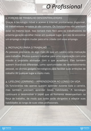 O Proﬁssional
2. FORÇAS DE TRABALHO DESCENTRALIZADAS
Graças à tecnologia móvel e acesso à Internet prontamente disponível,
os trabalhadores remotos já são comuns. Os funcionários não precisam
estar no mesmo local. Isso tornará mais fácil para os trabalhadores da
próxima geração escolher morar em qualquer lugar, em vez de encontrar
um emprego e depois mudar para uma cidade com esse emprego.
3. MOTIVAÇÃO PARA O TRABALHO
As pessoas precisarão de algo mais do que um salário como motivação
para trabalhar. Muitos querem trabalhar para uma organização com uma
missão e propósito alinhados com o que acreditam. Eles também
querem incentivos diferentes, como oportunidades de desenvolvimento
pessoal, os últimos gadgets tecnológicos para facilitar suas ambições de
trabalho de qualquer lugar e muito mais.
4. LIFELONG LEARNING – APRENDIZAGEM AO LONGO DA VIDA
Os funcionários não apenas querem aprender durante toda a carreira,
mas também precisam aprender novas habilidades. A tecnologia
continuará a desenvolver o papel que os humanos desempenham na
força de trabalho, de modo que todos serão obrigados a adaptar suas
habilidades ao longo de suas vidas profissionais.
70
 