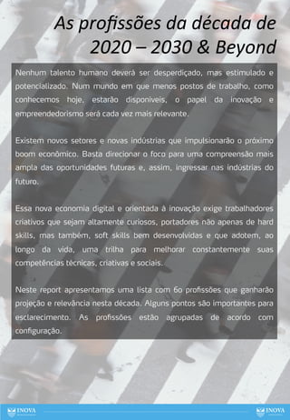 76
Nenhum talento humano deverá ser desperdiçado, mas estimulado e
potencializado. Num mundo em que menos postos de trabalho, como
conhecemos hoje, estarão disponíveis, o papel da inovação e
empreendedorismo será cada vez mais relevante.
Existem novos setores e novas indústrias que impulsionarão o próximo
boom econômico. Basta direcionar o foco para uma compreensão mais
ampla das oportunidades futuras e, assim, ingressar nas indústrias do
futuro.
Essa nova economia digital e orientada à inovação exige trabalhadores
criativos que sejam altamente curiosos, portadores não apenas de hard
skills, mas também, soft skills bem desenvolvidas e que adotem, ao
longo da vida, uma trilha para melhorar constantemente suas
competências técnicas, criativas e sociais.
Neste report apresentamos uma lista com 60 profissões que ganharão
projeção e relevância nesta década. Alguns pontos são importantes para
esclarecimento. As profissões estão agrupadas de acordo com
configuração.
As proﬁssões da década de
2020 – 2030 & Beyond
 