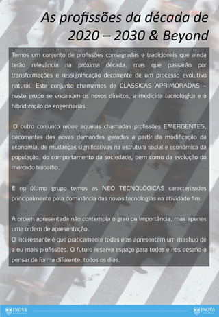 77
Temos um conjunto de profissões consagradas e tradicionais que ainda
terão relevância na próxima década, mas que passarão por
transformações e ressignificação decorrente de um processo evolutivo
natural. Este conjunto chamamos de CLÁSSICAS APRIMORADAS –
neste grupo se encaixam os novos direitos, a medicina tecnológica e a
hibridização de engenharias.
O outro conjunto reúne aquelas chamadas profissões EMERGENTES,
decorrentes das novas demandas geradas a partir da modificação da
economia, de mudanças significativas na estrutura social e econômica da
população, do comportamento da sociedade, bem como da evolução do
mercado trabalho.
E no último grupo temos as NEO TECNOLÓGICAS caracterizadas
principalmente pela dominância das novas tecnologias na atividade fim.
A ordem apresentada não contempla o grau de importância, mas apenas
uma ordem de apresentação.
O interessante é que praticamente todas elas apresentam um mashup de
2 ou mais profissões. O futuro reserva espaço para todos e nos desafia a
pensar de forma diferente, todos os dias.
As proﬁssões da década de
2020 – 2030 & Beyond
 