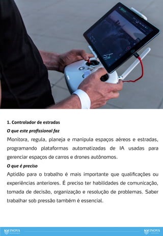 79
1. Controlador de estradas
O que este proﬁssional faz
Monitora, regula, planeja e manipula espaços aéreos e estradas,
programando plataformas automatizadas de IA usadas para
gerenciar espaços de carros e drones autônomos.
O que é preciso
Aptidão para o trabalho é mais importante que qualificações ou
experiências anteriores. É preciso ter habilidades de comunicação,
tomada de decisão, organização e resolução de problemas. Saber
trabalhar sob pressão também é essencial.
 