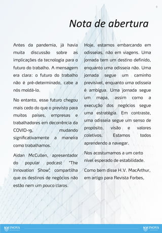 8
Nota de abertura
Antes da pandemia, já havia
muita discussão sobre as
implicações da tecnologia para o
futuro do trabalho. A mensagem
era clara: o futuro do trabalho
não é pré-determinado, cabe a
nós moldá-lo.
No entanto, esse futuro chegou
mais cedo do que o previsto para
muitos países, empresas e
trabalhadores em decorrência da
COVID-19, mudando
significativamente a maneira
como trabalhamos.
Aidan McCullen, apresentador
do popular podcast "The
Innovation Show"
, compartilha
que os destinos de negócios não
estão nem um pouco claros.
Hoje, estamos embarcando em
odisseias, não em viagens. Uma
jornada tem um destino definido,
enquanto uma odisseia não. Uma
jornada segue um caminho
previsível, enquanto uma odisseia
é ambígua. Uma jornada segue
um mapa, assim como a
execução dos negócios segue
uma estratégia. Em contraste,
uma odisseia segue um senso de
propósito, visão e valores
coletivos. Estamos todos
aprendendo a navegar.
Nos acostumamos a um certo
nível esperado de estabilidade.
Como bem disse H.V. MacArthur,
em artigo para Revista Forbes,
 