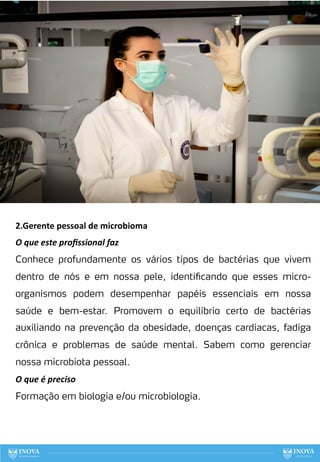 80
2.Gerente pessoal de microbioma
O que este proﬁssional faz
Conhece profundamente os vários tipos de bactérias que vivem
dentro de nós e em nossa pele, identificando que esses micro-
organismos podem desempenhar papéis essenciais em nossa
saúde e bem-estar. Promovem o equilíbrio certo de bactérias
auxiliando na prevenção da obesidade, doenças cardíacas, fadiga
crônica e problemas de saúde mental. Sabem como gerenciar
nossa microbiota pessoal.
O que é preciso
Formação em biologia e/ou microbiologia.
 