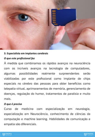 3. Especialista em implantes cerebrais
O que este proﬁssional faz
À medida que combinamos os rápidos avanços na neurociência
com os incríveis avanços na tecnologia de computadores,
algumas possibilidades realmente surpreendentes serão
viabilizadas por este profissional como implante de chips
especiais no cérebro das pessoas para obter benefícios como
telepatia virtual, aprimoramentos de memória, gerenciamento de
doenças, regulação do humor, tratamentos de paralisia e muito
mais.
O que é preciso
Curso de medicina com especialização em neurologia,
especialização em Neurociência, conhecimento de ciências da
computação e machine learning. Habilidades de comunicação e
empatia são diferenciais.
81
 
