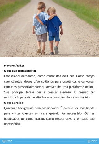 6. Walker/Talker
O que este proﬁssional faz
Profissional autônomo, como motoristas de Uber. Passa tempo
com clientes idosos e/ou solitários para escutá-los e conversar
com eles presencialmente ou através de uma plataforma online.
Sua principal tarefa dar e prestar atenção. É preciso ter
mobilidade para visitar clientes em casa quando for necessário.
O que é preciso
Qualquer background será considerado. É preciso ter mobilidade
para visitar clientes em casa quando for necessário. Ótimas
habilidades de comunicação, como escuta ativa e empatia são
necessárias.
84
 