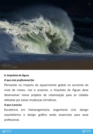 86
8. Arquiteto de Águas
O que este proﬁssional faz
Pensando no impacto do aquecimento global no aumento do
nível de mares, rios e oceanos, o Arquiteto de Águas deve
desenvolver novos projetos de urbanização para as cidades
afetadas por essas mudanças climáticas.
O que é preciso
Excelência em hidroengenharia, engenharia civil, design
arquitetônico e design gráfico serão essenciais para esse
profissional.
 