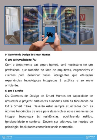 87
9. Gerente de Design de Smart Homes
O que este proﬁssional faz
Com o crescimento das smart homes, será necessário ter um
profissional que trabalhe ao lado de arquitetos, engenheiros e
clientes para desenhar casas inteligentes que ofereçam
experiências tecnológicas integradas à estética e ao meio
ambiente.
O que é preciso
Os Gerentes de Design de Smart Homes ter capacidade de
arquitetar e projetar ambientes alinhados com as facilidades da
IoT e Smart Cities. Deverão estar sempre atualizados com as
últimas tendências da área para desenvolver novas maneiras de
integrar tecnologia às residências, equilibrando estilos,
funcionalidade e conforto. Devem ser criativos, ter noções de
psicologia, habilidades comunicacionais e empatia.
 