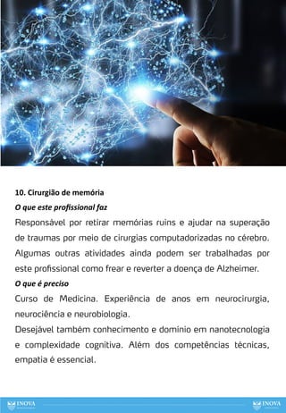 88
10. Cirurgião de memória
O que este proﬁssional faz
Responsável por retirar memórias ruins e ajudar na superação
de traumas por meio de cirurgias computadorizadas no cérebro.
Algumas outras atividades ainda podem ser trabalhadas por
este profissional como frear e reverter a doença de Alzheimer.
O que é preciso
Curso de Medicina. Experiência de anos em neurocirurgia,
neurociência e neurobiologia.
Desejável também conhecimento e domínio em nanotecnologia
e complexidade cognitiva. Além dos competências técnicas,
empatia é essencial.
 