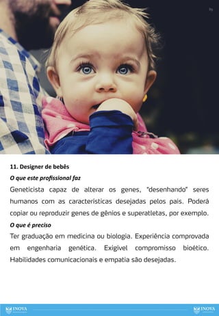 11. Designer de bebês
O que este proﬁssional faz
Geneticista capaz de alterar os genes, “desenhando” seres
humanos com as características desejadas pelos pais. Poderá
copiar ou reproduzir genes de gênios e superatletas, por exemplo.
O que é preciso
Ter graduação em medicina ou biologia. Experiência comprovada
em engenharia genética. Exigível compromisso bioético.
Habilidades comunicacionais e empatia são desejadas.
89
 