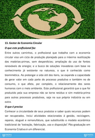 91
13. Gestor de Economia Circular
O que este proﬁssional faz
Entre outros caminhos, o profissional que trabalha com a economia
circular visa um ciclo de produção planejado para a máxima reutilização
das matérias-primas, sem desperdícios; ampliação do uso de fontes
renováveis de energia; e a busca de soluções inovadoras com base no
conhecimento já existente na natureza, o que é conhecido como
biomimética. Ao prolongar a vida útil dos itens, se expande a capacidade
de gerar valor em cada parte do processo produtivo e também no de
consumo, o que afeta, por completo, o relacionamento dos seres
humanos com o meio ambiente. Este profissional garantirá que o que foi
produzido pela sua empresa não se torne resíduo e sim matéria-prima
para outros processos produtivos, seja na sua própria indústria ou em
outra.
O que é preciso
Conhecer a circularidade de seus produtos e saber quais recursos podem
ser recuperados. Inclui atividades relacionadas à gestão, reciclagem,
reparos, aluguel e remanufatura, que substituirão o modelo econômico
tradicional de “extração, fabricação, uso e disposição”
. Pós-graduação em
Economia Criativa é um diferencial.
 