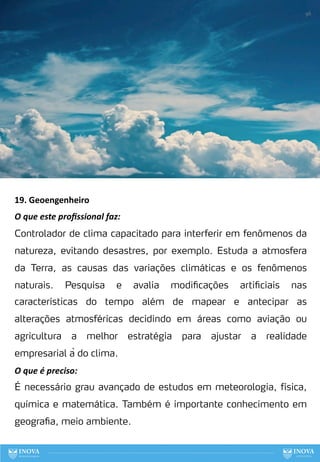 19. Geoengenheiro
O que este proﬁssional faz:
Controlador de clima capacitado para interferir em fenômenos da
natureza, evitando desastres, por exemplo. Estuda a atmosfera
da Terra, as causas das variações climáticas e os fenômenos
naturais. Pesquisa e avalia modificações artificiais nas
características do tempo além de mapear e antecipar as
alterações atmosféricas decidindo em áreas como aviação ou
agricultura a melhor estratégia para ajustar a realidade
empresarial à do clima.
O que é preciso:
É necessário grau avançado de estudos em meteorologia, física,
química e matemática. Também é importante conhecimento em
geografia, meio ambiente.
98
 