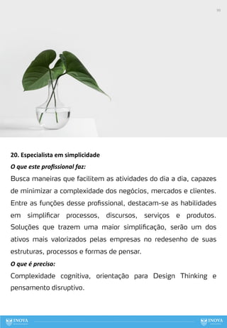 20. Especialista em simplicidade
O que este proﬁssional faz:
Busca maneiras que facilitem as atividades do dia a dia, capazes
de minimizar a complexidade dos negócios, mercados e clientes.
Entre as funções desse profissional, destacam-se as habilidades
em simplificar processos, discursos, serviços e produtos.
Soluções que trazem uma maior simplificação, serão um dos
ativos mais valorizados pelas empresas no redesenho de suas
estruturas, processos e formas de pensar.
O que é preciso:
Complexidade cognitiva, orientação para Design Thinking e
pensamento disruptivo.
99
 