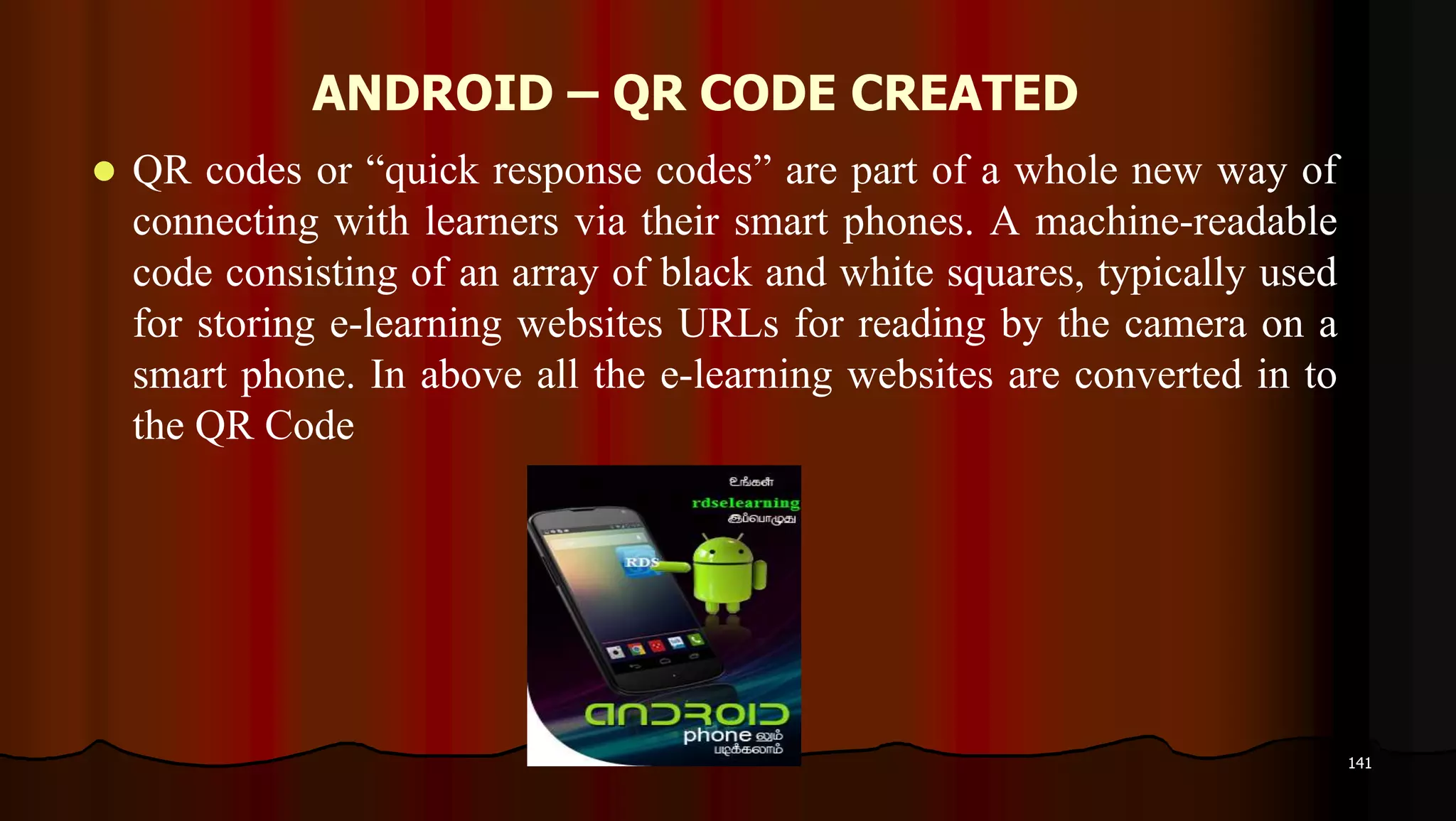 ANDROID – QR CODE CREATED
 QR codes or “quick response codes” are part of a whole new way of
connecting with learners via their smart phones. A machine-readable
code consisting of an array of black and white squares, typically used
for storing e-learning websites URLs for reading by the camera on a
smart phone. In above all the e-learning websites are converted in to
the QR Code
141
 