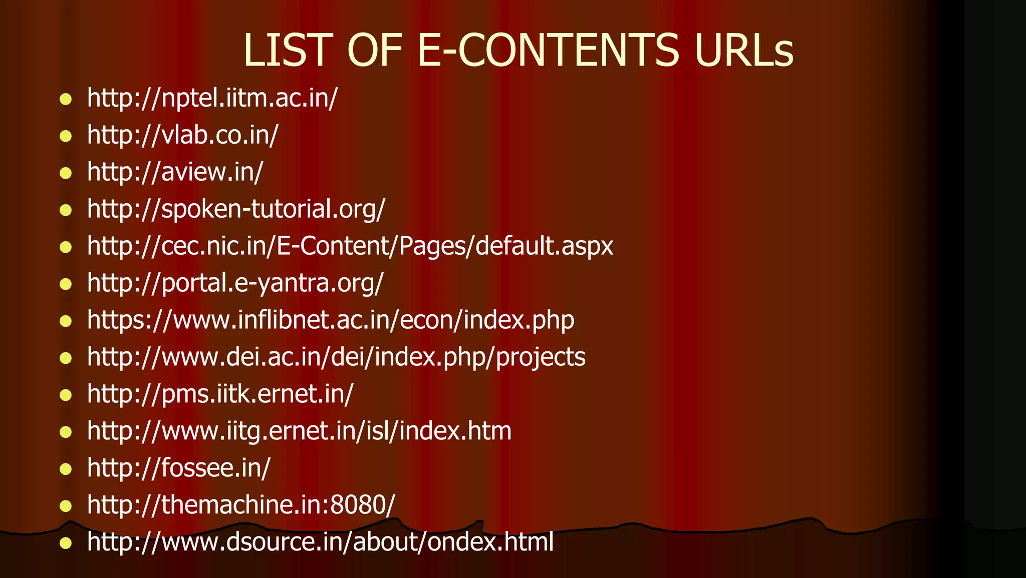  http://nptel.iitm.ac.in/
 http://vlab.co.in/
 http://aview.in/
 http://spoken-tutorial.org/
 http://cec.nic.in/E-Content/Pages/default.aspx
 http://portal.e-yantra.org/
 https://www.inflibnet.ac.in/econ/index.php
 http://www.dei.ac.in/dei/index.php/projects
 http://pms.iitk.ernet.in/
 http://www.iitg.ernet.in/isl/index.htm
 http://fossee.in/
 http://themachine.in:8080/
 http://www.dsource.in/about/ondex.html
LIST OF E-CONTENTS URLs
 