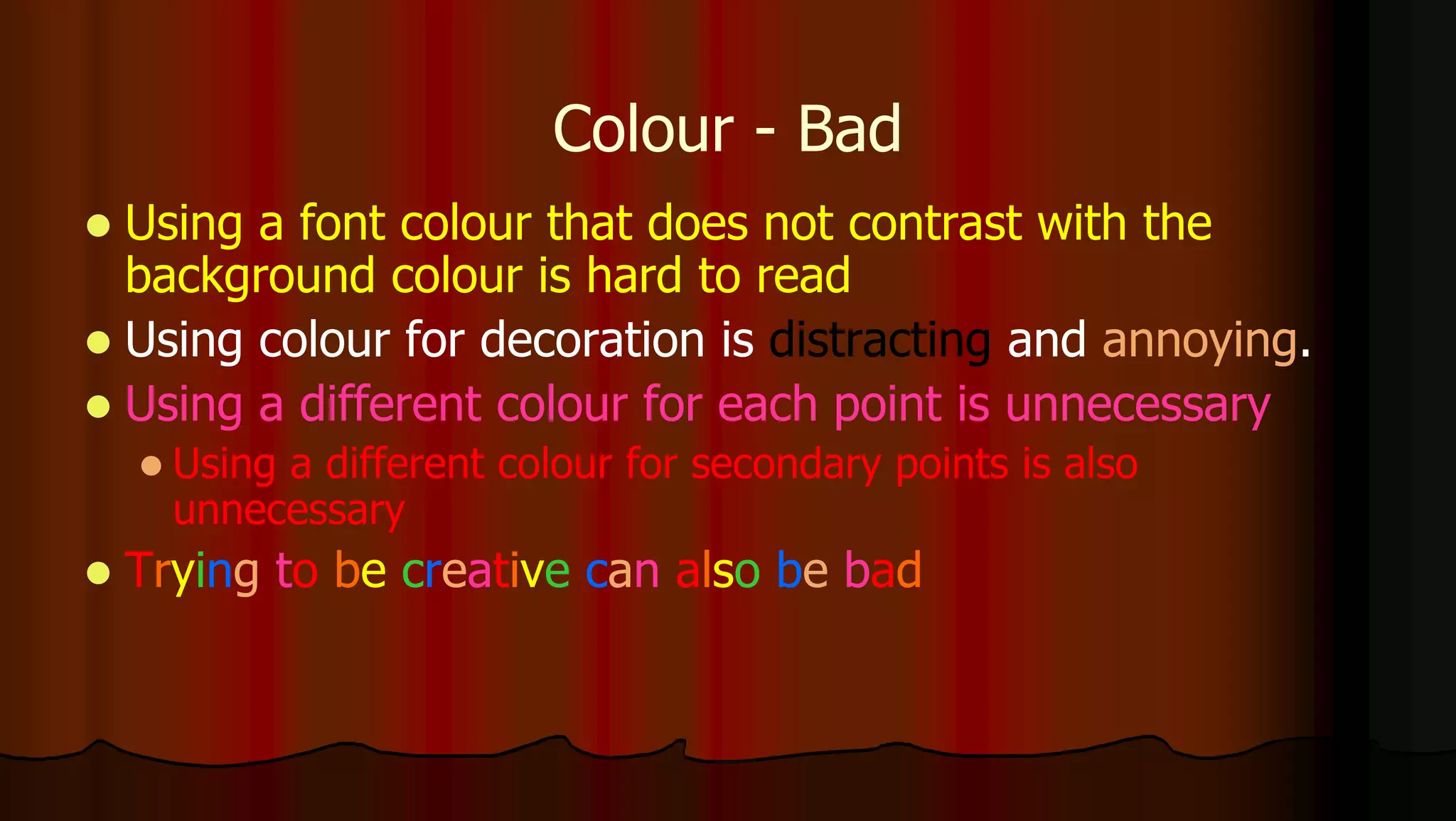 Colour - Bad
 Using a font colour that does not contrast with the
background colour is hard to read
 Using colour for decoration is distracting and annoying.
 Using a different colour for each point is unnecessary
 Using a different colour for secondary points is also
unnecessary
 Trying to be creative can also be bad
 