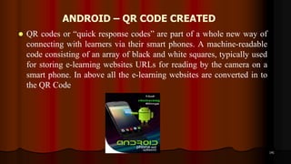 ANDROID – QR CODE CREATED
 QR codes or “quick response codes” are part of a whole new way of
connecting with learners via their smart phones. A machine-readable
code consisting of an array of black and white squares, typically used
for storing e-learning websites URLs for reading by the camera on a
smart phone. In above all the e-learning websites are converted in to
the QR Code
141
 