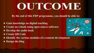 By the end of this FDP programme, you should be able to:
 Gain knowledge on digital teaching
 Create an e-book using open source software
 Develop the audio book
 Create QR Code
 Identify the various modules of e-content development
 Design the blog
 