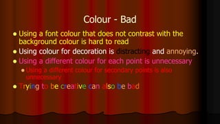 Colour - Bad
 Using a font colour that does not contrast with the
background colour is hard to read
 Using colour for decoration is distracting and annoying.
 Using a different colour for each point is unnecessary
 Using a different colour for secondary points is also
unnecessary
 Trying to be creative can also be bad
 
