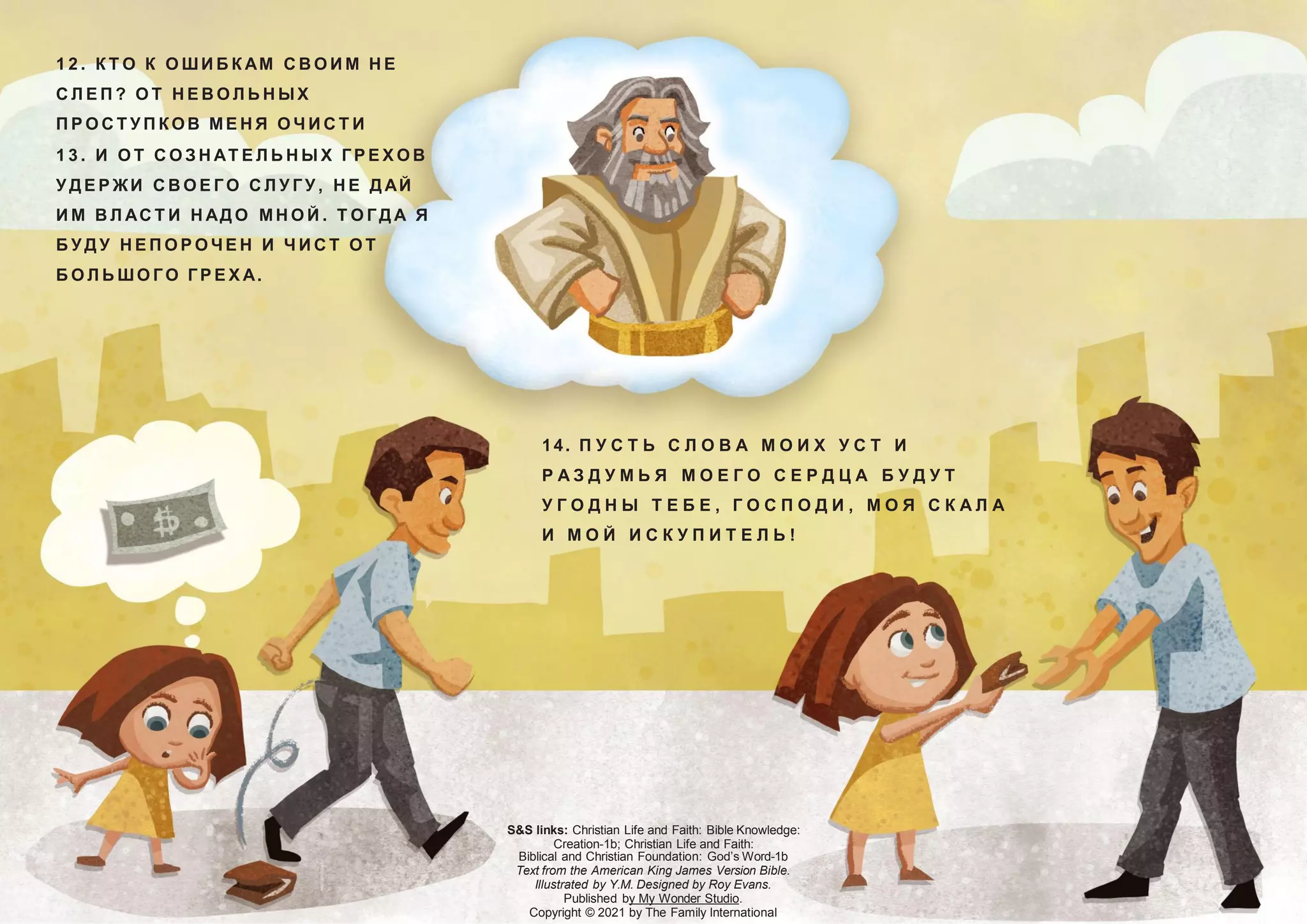 S&S links: Christian Life and Faith: Bible Knowledge:
Creation-1b; Christian Life and Faith:
Biblical and Christian Foundation: God’s Word-1b
Text from the American King James Version Bible.
Illustrated by Y.M. Designed by Roy Evans.
Published by My Wonder Studio.
Copyright © 2021 by The Family International
14. П У С Т Ь С Л О В А М О И Х У С Т И
Р А З Д У М Ь Я М О Е Г О С Е Р Д Ц А Б У Д У Т
У Г О Д Н Ы Т Е Б Е , Г О С П О Д И , М О Я С К А Л А
И М О Й И С К У П И Т Е Л Ь !
1 2 . К Т О К О ШИ Б К АМ С В О И М Н Е
С Л Е П ? О Т Н Е В О Л Ь Н ЫХ
П Р О С Т У П К ОВ МЕ Н Я О Ч И С Т И
1 3 . И О Т С О З Н АТ Е Л Ь Н Ы Х Г Р Е Х О В
У Д Е Р ЖИ С В О Е Г О С Л У Г У , Н Е Д АЙ
И М В Л АС Т И Н АД О МН О Й . Т О Г Д А Я
Б У Д У Н Е П О Р О ЧЕ Н И Ч И С Т О Т
Б О Л Ь ШО Г О Г Р Е Х А.
 