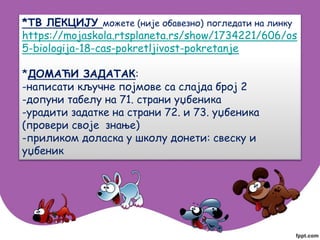 *ТВ ЛЕКЦИЈУ можете (није обавезно) погледати на линку
https://mojaskola.rtsplaneta.rs/show/1734221/606/os
5-biologija-18-cas-pokretljivost-pokretanje
*ДОМАЋИ ЗАДАТАК:
-написати кључне појмове са слајда број 2
-допуни табелу на 71. страни уџбеника
-урадити задатке на страни 72. и 73. уџбеника
(провери своје знање)
-приликом доласка у школу донети: свеску и
уџбеник
 