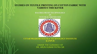 STUDIES ON TEXTILE PRINTING ON COTTON FABRIC WITH
VARIOUS THICKENER
BACHELOR OF TECHNOLOGY
IN
TEXTILE CHEMISTRY
UTTAR PRADESH TEXTILE TECHNOLOGY INSTITUTE
KANPUR
UNDER THE GUIDANCE OF
DR. ARUN KUMAR PATRA SIR
 