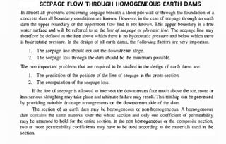 SEEPAGE FLOW THROUGH HOMOGENEOUS EARTH DAMS
In almost all problems concerning seepage beneath a sheet pile wall or through the foundation of a
concrete dam all boundary conditions are known. However, in the case o
f seepage through an earth
dam the upper boundary or the uppermost flow line is nor known. This upper boundary is a free
water surface and will b
e referred t
o a
s the line o
f seepage or phreatic line. The seepage line may
therefore be defined as the line above which there is no hydrostatic pressure and below which there
is hydrostatic pressure. In the design of all earth dams, the following factors are very important.
I. The seepage line should not cut th
e downstream slope.
2. The seepage loss through the dam should b
e the minimum possible.
The two important problems that are required to be studied in the design of earth dams are:
I . The prediction of the position o
f the line of seepage in the cross-section.
2. The computation o
f the seepage loss.
If the line of seepage is allowed t
o intersect the downstream f
a
c
e much above the toe, more o
r
less serious sloughing may take place and ultimate failure may result, This mishap can b
e prevented
b
y providing suitable drainage arrangements on the downstream side of the dam.
The section of an earth dam may b
e homogeneous or non-homogeneous. A homogeneous
dam contains the same material over the whole section and only one coefficient of permeability
may b
e assumed t
o hold f
o
r the entire section. In the non homogeneous or the composite section.
two or more permeability coefficients may have t
o be used according to the materials used in the
section. Following is the skemetic diagram of a homogeneous dam with seepage line.
B.
 