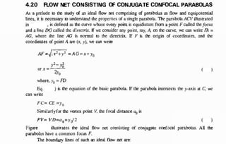 4.20 FLOW NET CONSISTING OF CONJUGATE CONFOCAL PARABOLAS
As a prelude t
o the study of a
n ideal flow net comprising o
f parabolas a
s flow and equipotential
lines, i
t i
s necessary t
o understand th
e properties o
f a single parabola. The parabola ACV illustrated
in , is defined as the curve whose every point is equidistant fr
o
m a point F called the focus
and a line DG called the directrix. If w
e consider a
n
y point, say, A, o
n the curve, w
e can write F
A =
AG, where the line AG is nonnaJ to the directrix. If F is th
e origin o
f coordinates. and the
coordinates of point A are (x, y), we can write
AF =he+y = A G = x + y
y - }
o
r x =
2
%
where. y
,, = F
D
Eq. ) i
s the equation of the basic parabola. If th
e parabola intersects the y-axis at C
, w
e
can write
( )
FC= C
E =y,
Similarly f
o
r th
e vertex point V
, the fo
c
a
l distance a
, i
s
FV= VD=a,=y02 ( )
Figure illustrates the ideal flow net consisting of conjugate confocal parabolas. All the
parabolas have a common focus F.
The boundary lines of such a
n ideal flow net are:
Figure
1
(1
2
2
 