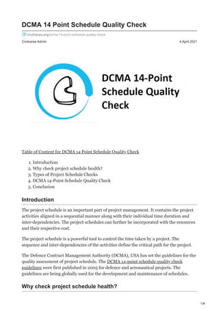 1/6
Civilverse Admin 4 April 2021
DCMA 14 Point Schedule Quality Check
civilverse.org/dcma-14-point-schedule-quality-check
Table of Content for DCMA 14 Point Schedule Quality Check
1. Introduction
2. Why check project schedule health?
3. Types of Project Schedule Checks
4. DCMA 14-Point Schedule Quality Check
5. Conclusion
Introduction
The project schedule is an important part of project management. It contains the project
activities aligned in a sequential manner along with their individual time duration and
inter-dependencies. The project schedules can further be incorporated with the resources
and their respective cost.
The project schedule is a powerful tool to control the time taken by a project. The
sequence and inter-dependencies of the activities define the critical path for the project.
The Defence Contract Management Authority (DCMA), USA has set the guidelines for the
quality assessment of project schedule. The DCMA 14-point schedule quality check
guidelines were first published in 2005 for defence and aeronautical projects. The
guidelines are being globally used for the development and maintenance of schedules.
Why check project schedule health?
 