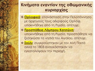 Κινήματα εναντίον της οθωμανικής
κυριαρχίας
❖ Ορλοφικά: επανάσταση στην Πελοπόννησο
με αρχηγούς τους αδερφούς Ορλόφ,
υποκινήθηκε από τη Ρωσία, απέτυχε.
❖ Προσπάθεια Λάμπρου Κατσώνη:
υποκινήθηκε από τη Ρωσία, προσπάθησε να
ξεσηκώσει τα νησιά του Αιγαίου, απέτυχε.
❖ Σούλι: συγκρούστηκαν με τον Αλή Πασά
αλλά το 1803 αναγκάστηκαν να
εγκαταλείψουν την περιοχή.
 