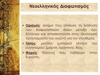 ➢ Ορισμός: κίνημα που επιδίωκε τη διάδοση
των διαφωτιστικών ιδεών μεταξύ των
Ελλήνων και αποσκοπούσε στην ιδεολογική
προετοιμασία του αγώνα για την ελευθερία.
➢ Τόπος: μεγάλα εμπορικά κέντρα του
ελληνισμού: Σμύρνη, Ιωάννινα, Χίος.
➢ Φορείς: Έλληνες που ταξίδευαν στην
Ευρώπη.
Νεοελληνικός Διαφωτισμός
 