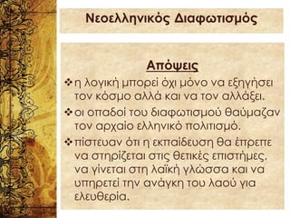 Απόψεις
❖η λογική μπορεί όχι μόνο να εξηγήσει
τον κόσμο αλλά και να τον αλλάξει.
❖οι οπαδοί του διαφωτισμού θαύμαζαν
τον αρχαίο ελληνικό πολιτισμό.
❖πίστευαν ότι η εκπαίδευση θα έπρεπε
να στηρίζεται στις θετικές επιστήμες,
να γίνεται στη λαϊκή γλώσσα και να
υπηρετεί την ανάγκη του λαού για
ελευθερία.
Νεοελληνικός Διαφωτισμός
 
