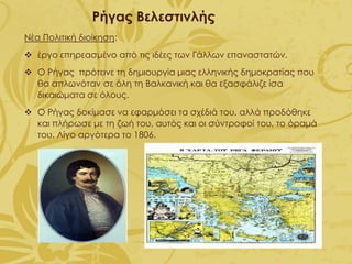 Ρήγας Βελεστινλής
Νέα Πολιτική διοίκηση:
❖ έργο επηρεασμένο από τις ιδέες των Γάλλων επαναστατών.
❖ Ο Ρήγας πρότεινε τη δημιουργία μιας ελληνικής δημοκρατίας που
θα απλωνόταν σε όλη τη Βαλκανική και θα εξασφάλιζε ίσα
δικαιώματα σε όλους.
❖ Ο Ρήγας δοκίμασε να εφαρμόσει τα σχέδιά του, αλλά προδόθηκε
και πλήρωσε με τη ζωή του, αυτός και οι σύντροφοί του, το όραμά
του. Λίγο αργότερα το 1806.
 