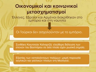 Οικονομικοί και κοινωνικοί
μετασχηματισμοί
Έλληνες, Εβραίοι και Αρμένιοι διακρίθηκαν στο
εμπόριο και στη ναυτιλία
Οι Τούρκοι δεν ασχολούνταν με το εμπόριο.
Συνθήκη Κιουτσούκ Καϊναρτζή: ελεύθερη διέλευση των
στενών του Βοσπόρου σε όσα πλοία είχαν ρωσική σημαία.
Εξαιτίας των ναπολεόντειων πολέμων: μικρή παρουσία
αγγλικών και γαλλικών πλοίων στη Μεσόγειο.
 