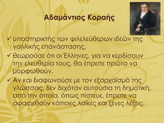 Αδαμάντιος Κοραής
✓ υποστηρικτής των φιλελεύθερων ιδεών της
γαλλικής επανάστασης,
✓ θεωρούσε ότι οι Έλληνες, για να κερδίσουν
την ελευθερία τους, θα έπρεπε πρώτα να
μορφωθούν.
✓ Αν και διαφωνούσε με τον εξαρχαϊσμό της
γλώσσας, δεν δεχόταν αυτούσια τη δημοτική,
από την οποία, όπως πίστευε, έπρεπε να
αφαιρεθούν κάποιες λαϊκές και ξένες λέξεις.
 