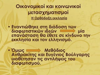 Οικονομικοί και κοινωνικοί
μετασχηματισμοί
Η Ορθόδοξη εκκλησία
• Εναντιώθηκε στη διάδοση των
διαφωτιστικών ιδεών μία
επανάσταση θα έθετε σε κίνδυνο την
εκκλησία και τον ελληνισμό.
• Όμως Μεθόδιος
Ανθρακίτης και Ευγένιος Βούλγαρης
υιοθέτησαν τις αντιλήψεις του
διαφωτισμού.
 