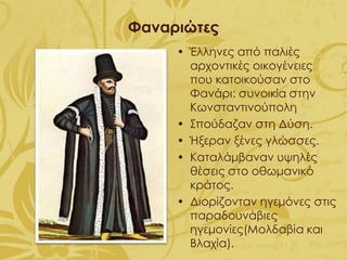 Φαναριώτες
• Έλληνες από παλιές
αρχοντικές οικογένειες
που κατοικούσαν στο
Φανάρι: συνοικία στην
Κωνσταντινούπολη
• Σπούδαζαν στη Δύση.
• Ήξεραν ξένες γλώσσες.
• Καταλάμβαναν υψηλές
θέσεις στο οθωμανικό
κράτος.
• Διορίζονταν ηγεμόνες στις
παραδουνάβιες
ηγεμονίες(Μολδαβία και
Βλαχία).
 