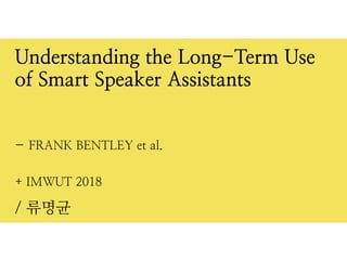 + IMWUT 2018
/ 류명균
Understanding the Long-Term Use
of Smart Speaker Assistants


- FRANK BENTLEY et al.
 